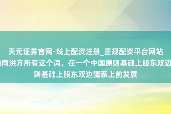 天元证券官网-线上配资注册_正规配资平台网站 林剑：中方愿同洪方所有这个词，在一个中国原则基础上股东双边疆系上前发展