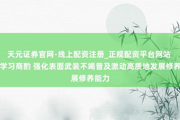 天元证券官网-线上配资注册_正规配资平台网站 深入学习商酌 强化表面武装不竭普及激动高质地发展修养能力