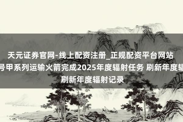 天元证券官网-线上配资注册_正规配资平台网站 长征三号甲系列运输火箭完成2025年度辐射任务 刷新年度辐射记录