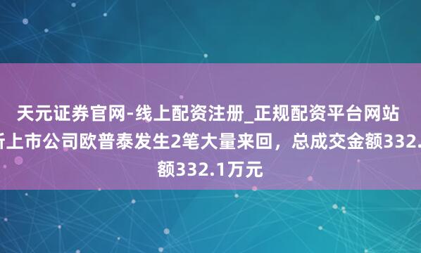天元证券官网-线上配资注册_正规配资平台网站 北交所上市公司欧普泰发生2笔大量来回，总成交金额332.1万元