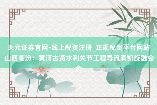 天元证券官网-线上配资注册_正规配资平台网站 山西临汾：黄河古贤水利关节工程导流洞凯旋融会