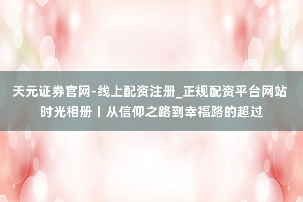 天元证券官网-线上配资注册_正规配资平台网站 时光相册丨从信仰之路到幸福路的超过