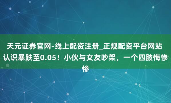 天元证券官网-线上配资注册_正规配资平台网站 认识暴跌至0.05！小伙与女友吵架，一个四肢悔惨