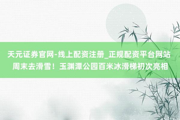 天元证券官网-线上配资注册_正规配资平台网站 周末去滑雪!玉渊潭公园百米冰滑梯初次亮相