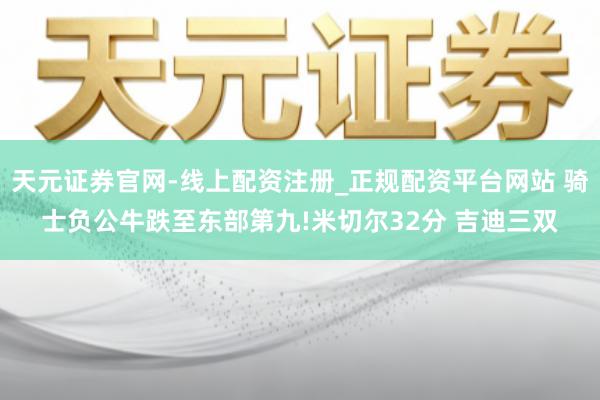 天元证券官网-线上配资注册_正规配资平台网站 骑士负公牛跌至东部第九!米切尔32分 吉迪三双