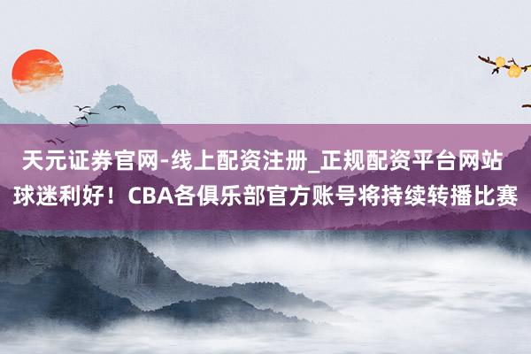 天元证券官网-线上配资注册_正规配资平台网站 球迷利好！CBA各俱乐部官方账号将持续转播比赛