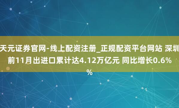 天元证券官网-线上配资注册_正规配资平台网站 深圳前11月出进口累计达4.12万亿元 同比增长0.6%