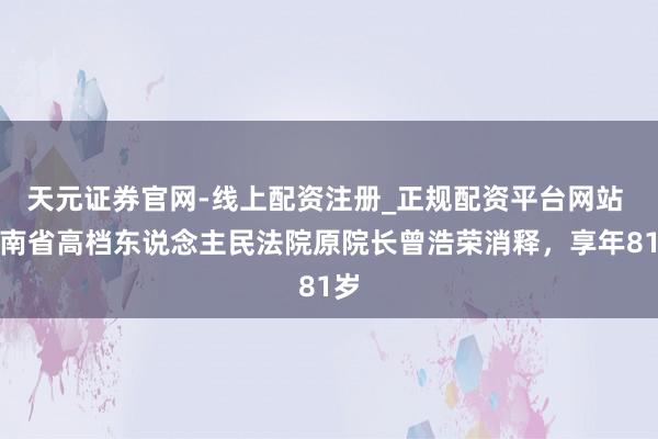 天元证券官网-线上配资注册_正规配资平台网站 海南省高档东说念主民法院原院长曾浩荣消释,享年81岁