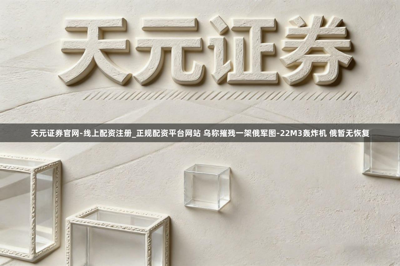 天元证券官网-线上配资注册_正规配资平台网站 乌称摧残一架俄军图-22M3轰炸机 俄暂无恢复