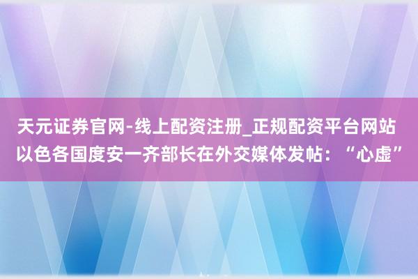 天元证券官网-线上配资注册_正规配资平台网站 以色各国度安一齐部长在外交媒体发帖：“心虚”