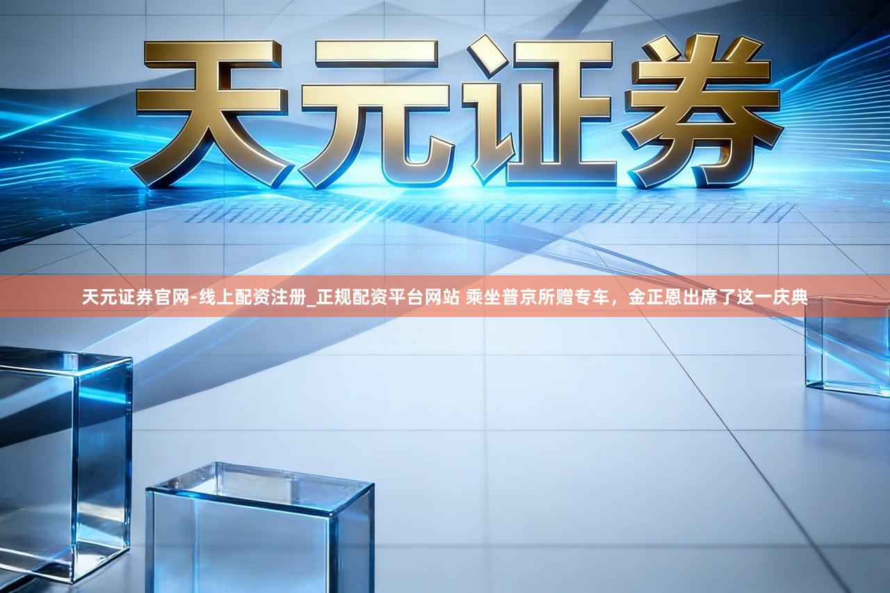 天元证券官网-线上配资注册_正规配资平台网站 乘坐普京所赠专车，金正恩出席了这一庆典