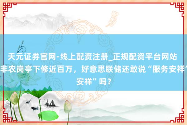 天元证券官网-线上配资注册_正规配资平台网站 年度非农岗亭下修近百万，好意思联储还敢说“服务安祥”吗？