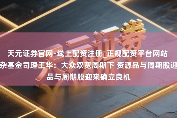 天元证券官网-线上配资注册_正规配资平台网站 祥瑞鑫利羼杂基金司理王华：大众双宽周期下 资源品与周期股迎来确立良机