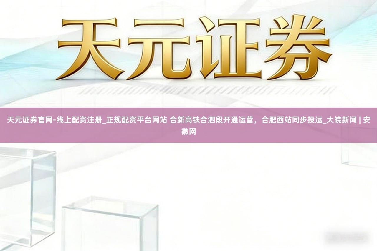 天元证券官网-线上配资注册_正规配资平台网站 合新高铁合泗段开通运营，合肥西站同步投运_大皖新闻 | 安徽网