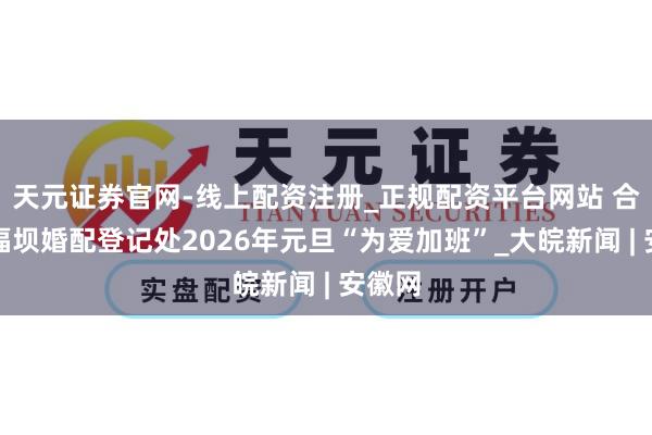 天元证券官网-线上配资注册_正规配资平台网站 合肥幸福坝婚配登记处2026年元旦“为爱加班”_大皖新闻 | 安徽网
