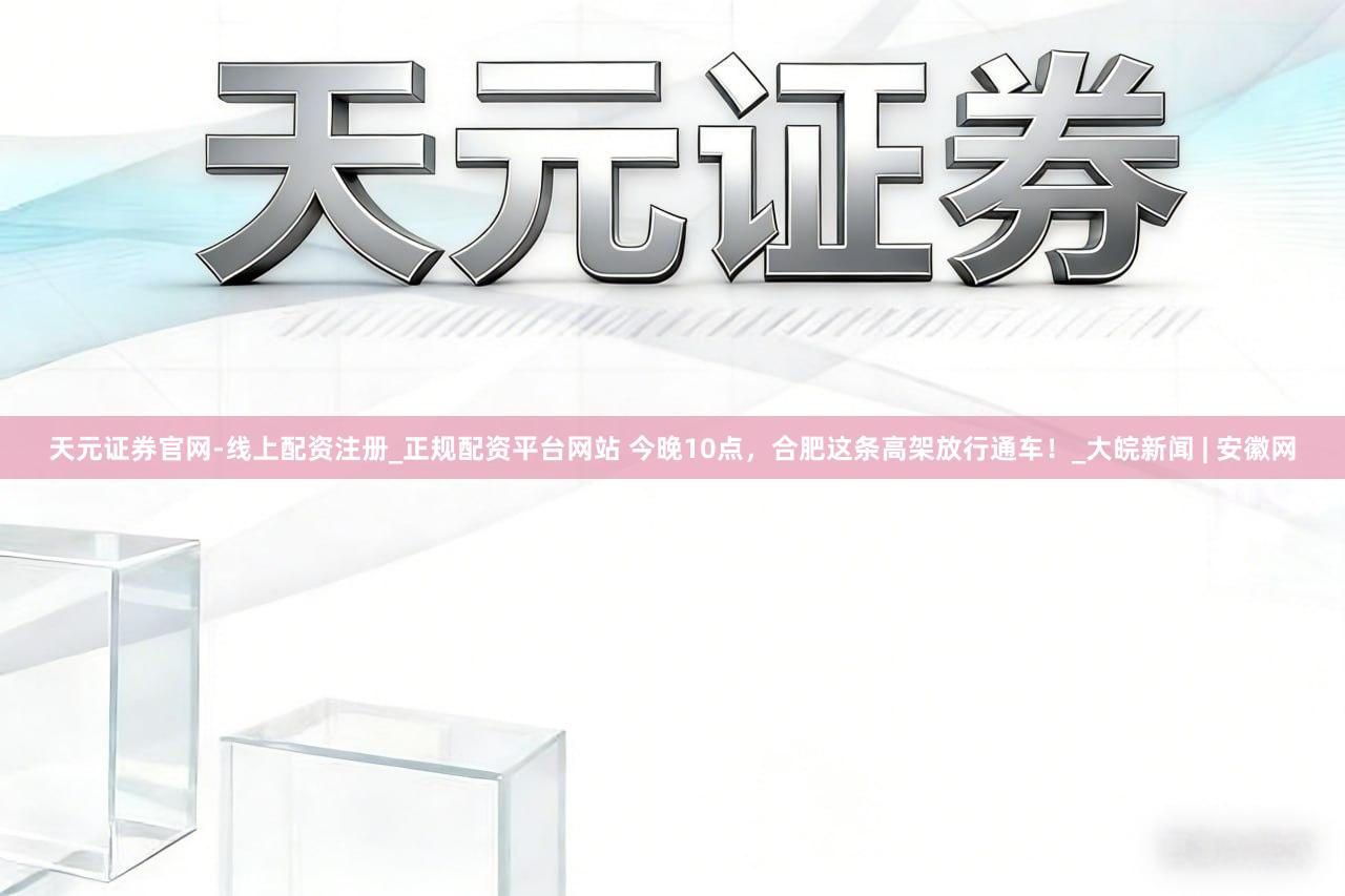 天元证券官网-线上配资注册_正规配资平台网站 今晚10点，合肥这条高架放行通车！_大皖新闻 | 安徽网