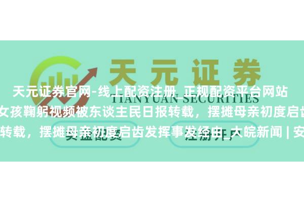 天元证券官网-线上配资注册_正规配资平台网站 ﻿大皖正能量 | 跨年夜六安女孩鞠躬视频被东谈主民日报转载，摆摊母亲初度启齿发挥事发经由_大皖新闻 | 安徽网
