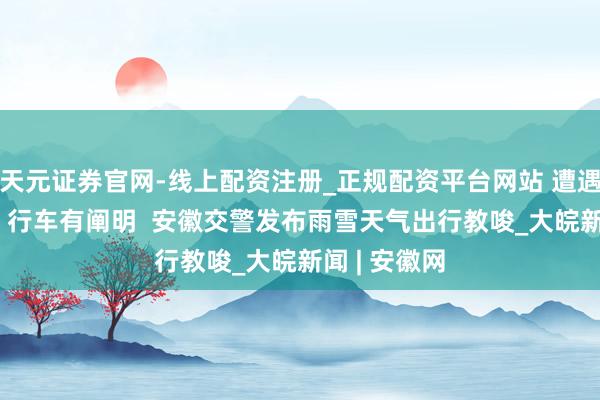 天元证券官网-线上配资注册_正规配资平台网站 遭遇“开工雪”  行车有阐明  安徽交警发布雨雪天气出行教唆_大皖新闻 | 安徽网
