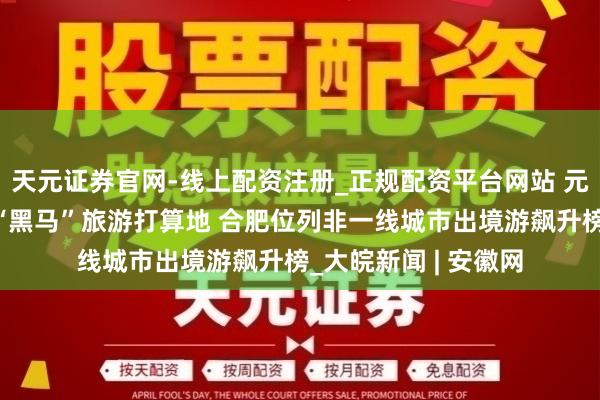 天元证券官网-线上配资注册_正规配资平台网站 元旦假期，广德入选“黑马”旅游打算地 合肥位列非一线城市出境游飙升榜_大皖新闻 | 安徽网