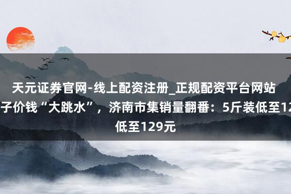 天元证券官网-线上配资注册_正规配资平台网站 车厘子价钱“大跳水”,济南市集销量翻番:5斤装低至129元