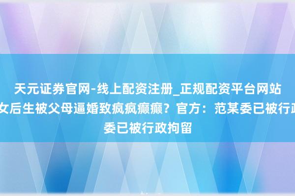天元证券官网-线上配资注册_正规配资平台网站 大龄女后生被父母逼婚致疯疯癫癫?官方:范某委已被行政拘留