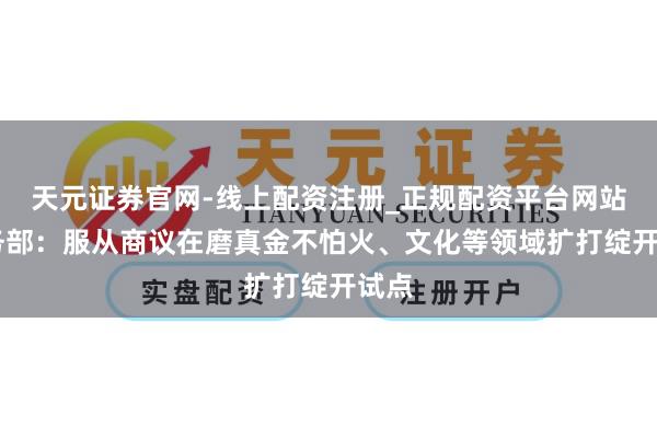 天元证券官网-线上配资注册_正规配资平台网站 商务部：服从商议在磨真金不怕火、文化等领域扩打绽开试点
