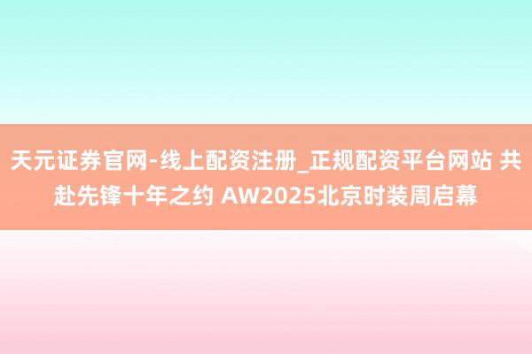 天元证券官网-线上配资注册_正规配资平台网站 共赴先锋十年之约 AW2025北京时装周启幕