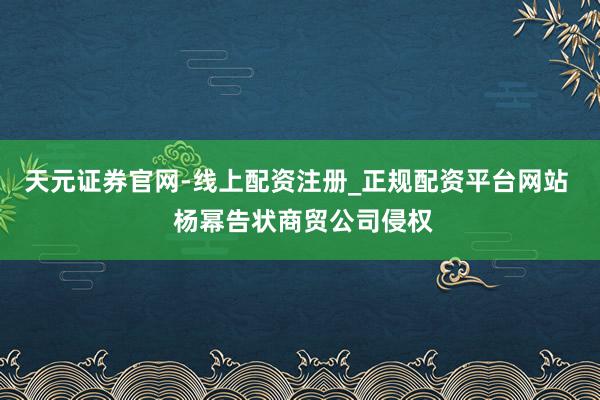 天元证券官网-线上配资注册_正规配资平台网站  杨幂告状商贸公司侵权