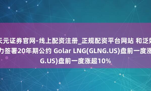 天元证券官网-线上配资注册_正规配资平台网站 和泛好意思动力签署20年期公约 Golar LNG(GLNG.US)盘前一度涨超10%