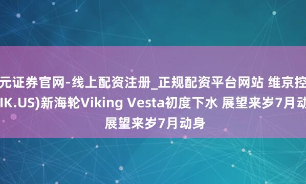 天元证券官网-线上配资注册_正规配资平台网站 维京控股(VIK.US)新海轮Viking Vesta初度下水 展望来岁7月动身