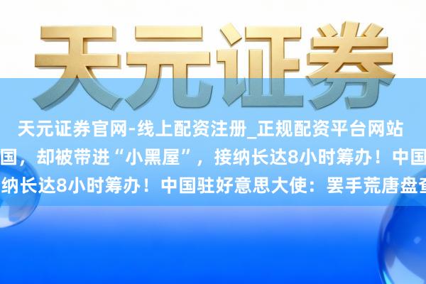 天元证券官网-线上配资注册_正规配资平台网站 有中国留学生入境好意思国，却被带进“小黑屋”，接纳长达8小时筹办！中国驻好意思大使：罢手荒唐盘查！