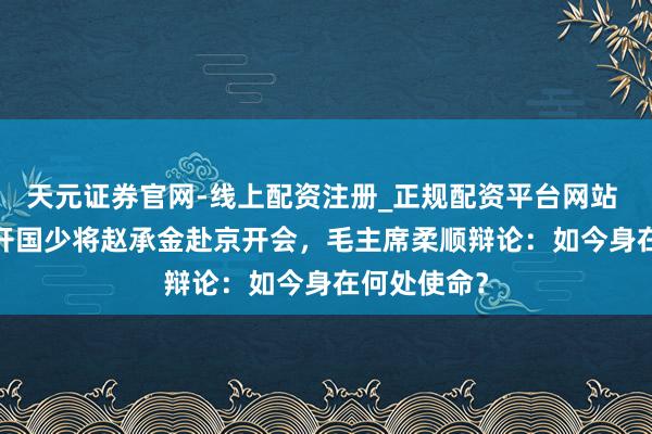 天元证券官网-线上配资注册_正规配资平台网站 1962年，开国少将赵承金赴京开会，毛主席柔顺辩论：如今身在何处使命？