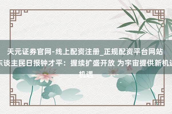 天元证券官网-线上配资注册_正规配资平台网站 东谈主民日报钟才平：握续扩盛开放 为宇宙提供新机遇
