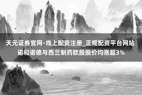 天元证券官网-线上配资注册_正规配资平台网站 诺和诺德与西兰制药欧股股价均涨超3%