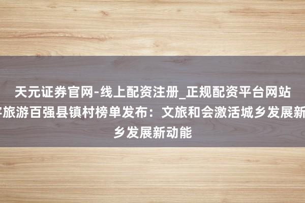 天元证券官网-线上配资注册_正规配资平台网站 寰宇旅游百强县镇村榜单发布：文旅和会激活城乡发展新动能