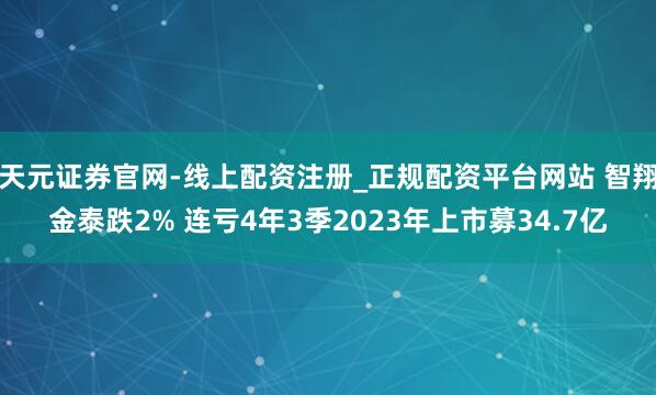 天元证券官网-线上配资注册_正规配资平台网站 智翔金泰跌2% 连亏4年3季2023年上市募34.7亿