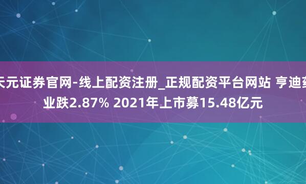 天元证券官网-线上配资注册_正规配资平台网站 亨迪药业跌2.87% 2021年上市募15.48亿元