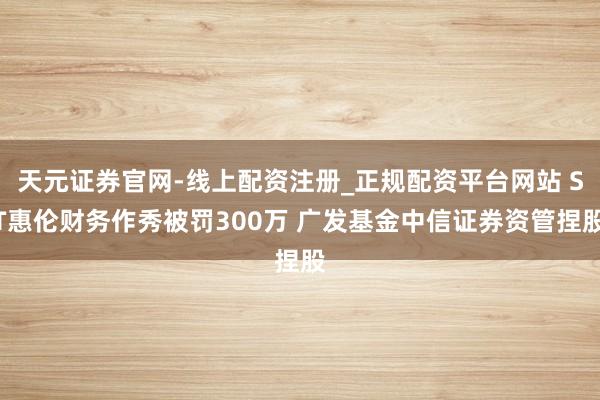 天元证券官网-线上配资注册_正规配资平台网站 ST惠伦财务作秀被罚300万 广发基金中信证券资管捏股