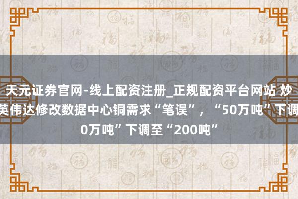 天元证券官网-线上配资注册_正规配资平台网站 炒高了铜价？英伟达修改数据中心铜需求“笔误”，“50万吨”下调至“200吨”