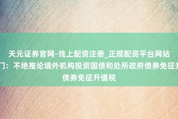 天元证券官网-线上配资注册_正规配资平台网站 两部门：不绝推论境外机构投资国债和处所政府债券免征升值税