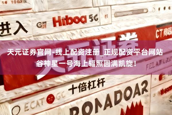 天元证券官网-线上配资注册_正规配资平台网站 谷神星一号海上辐照圆满凯旋！