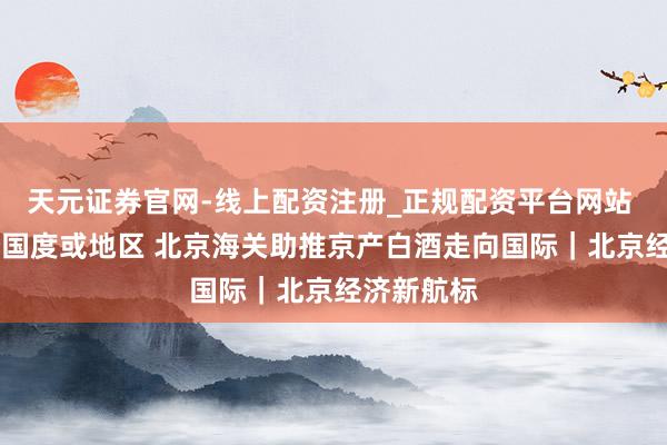 天元证券官网-线上配资注册_正规配资平台网站 出口19个国度或地区 北京海关助推京产白酒走向国际｜北京经济新航标
