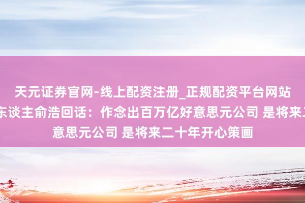 天元证券官网-线上配资注册_正规配资平台网站 追觅科技首创东谈主俞浩回话：作念出百万亿好意思元公司 是将来二十年开心策画