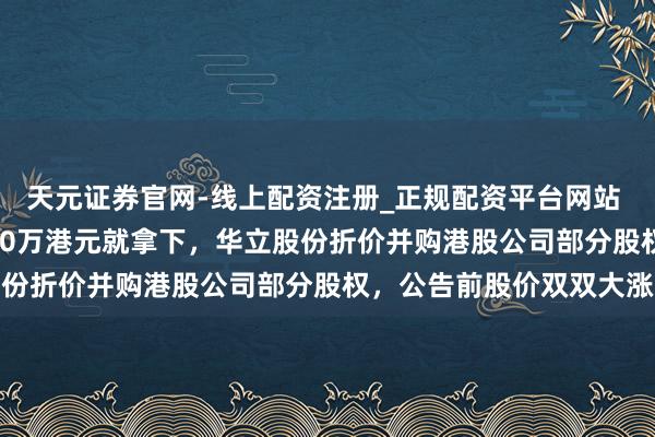 天元证券官网-线上配资注册_正规配资平台网站 近4亿港元市值只花4750万港元就拿下，华立股份折价并购港股公司部分股权，公告前股价双双大涨