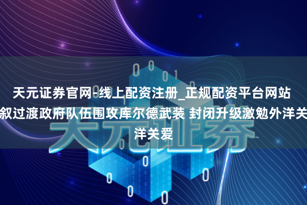 天元证券官网-线上配资注册_正规配资平台网站 曝叙过渡政府队伍围攻库尔德武装 封闭升级激勉外洋关爱