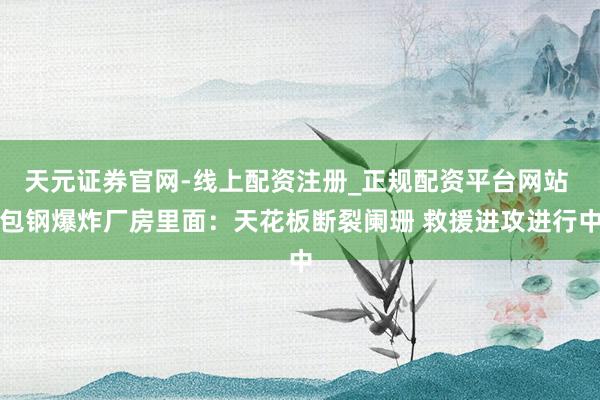天元证券官网-线上配资注册_正规配资平台网站 包钢爆炸厂房里面：天花板断裂阑珊 救援进攻进行中